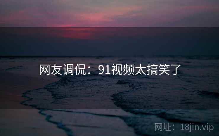网友调侃:91视频太搞笑了 网友调侃:91视频太搞笑了