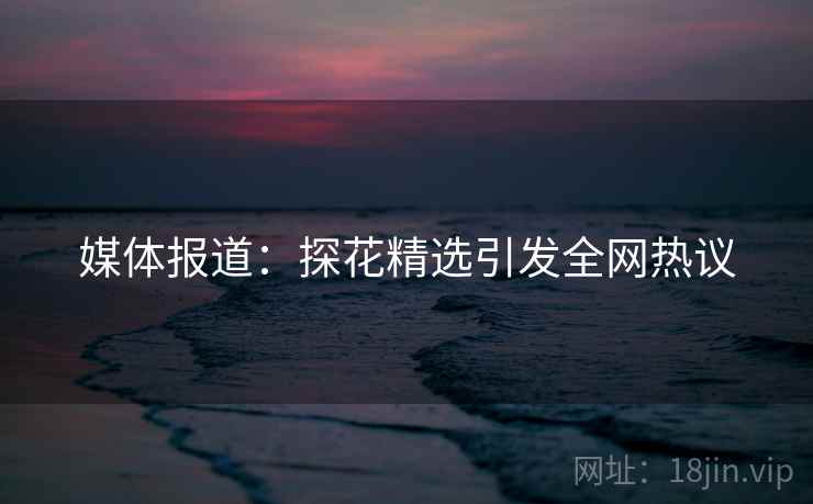 媒体报道:探花精选引发全网热议 媒体报道:探花精选引发全网热议