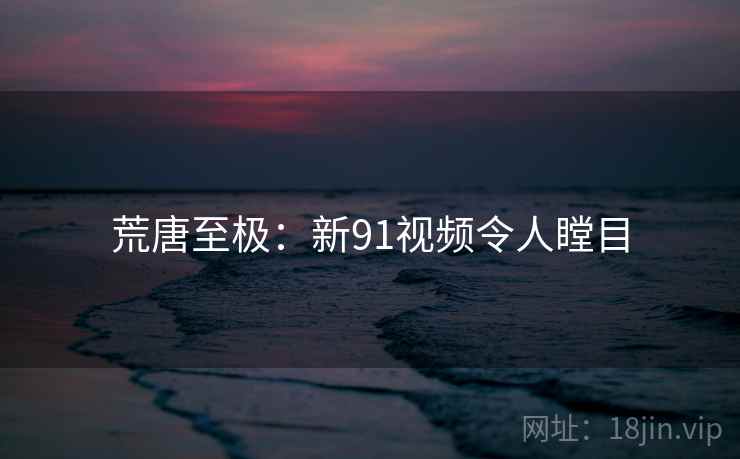 荒唐至极：新91视频令人瞠目