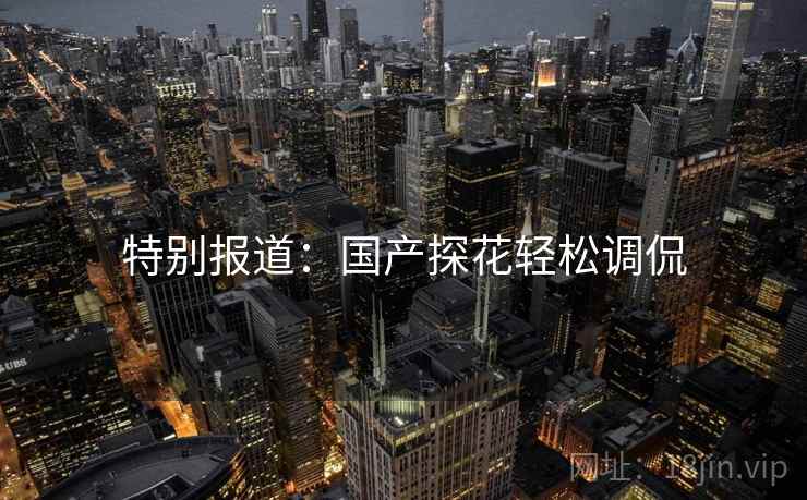 特别报道:国产探花轻松调侃 特别报道:国产探花轻松调侃