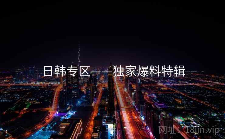 日韩专区——独家爆料特辑 日韩专区——独家爆料特辑