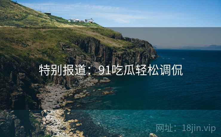 特别报道:91吃瓜轻松调侃 特别报道:91吃瓜轻松调侃