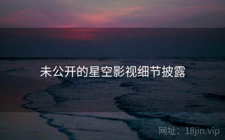 未公开的星空影视细节披露 未公开的星空影视细节披露