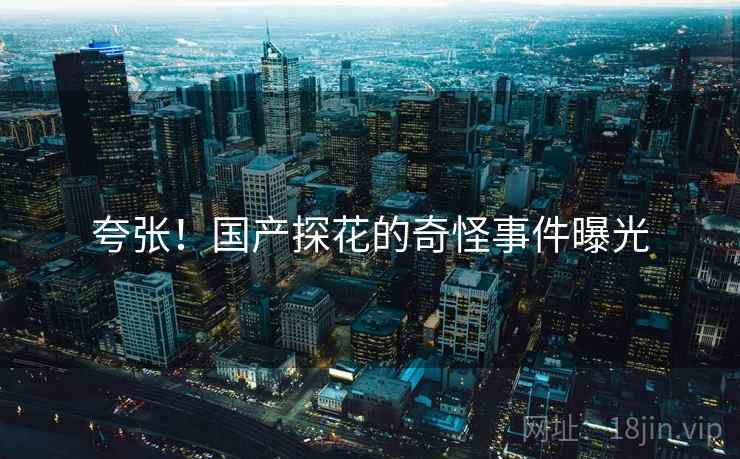 夸张!国产探花的奇怪事件曝光 夸张!国产探花的奇怪事件曝光