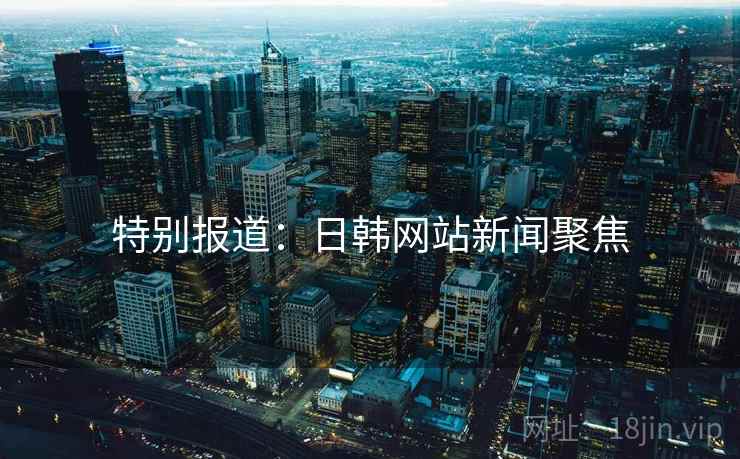 特别报道:日韩网站新闻聚焦 特别报道:日韩网站新闻聚焦