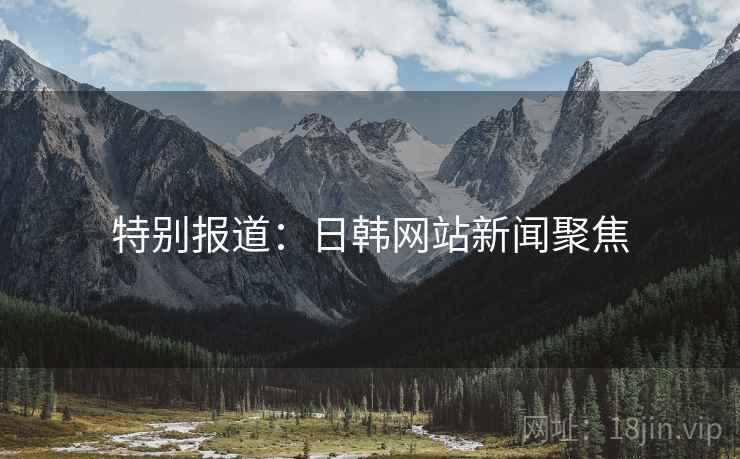特别报道:日韩网站新闻聚焦 特别报道:日韩网站新闻聚焦