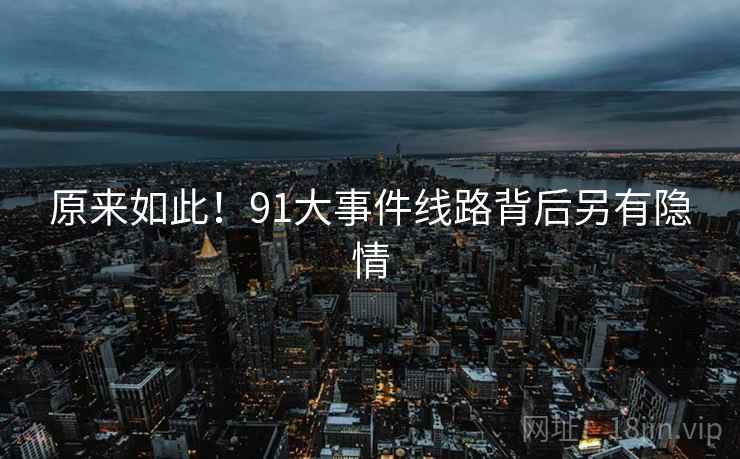 原来如此!91大事件线路背后另有隐情 原来如此!91大事件线路背后另有隐情